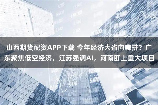山西期货配资APP下载 今年经济大省向哪拼？广东聚焦低空经济，江苏强调AI，河南盯上重大项目