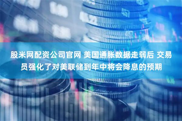 股米网配资公司官网 美国通胀数据走弱后 交易员强化了对美联储到年中将会降息的预期