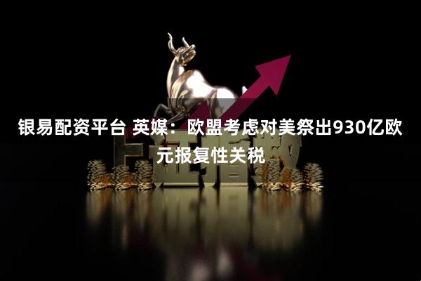 银易配资平台 英媒：欧盟考虑对美祭出930亿欧元报复性关税