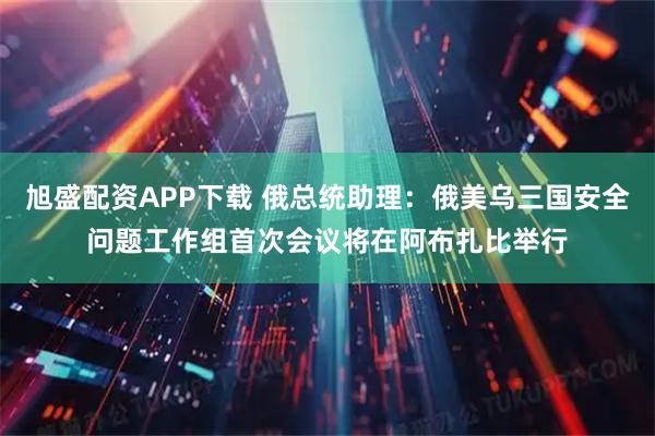 旭盛配资APP下载 俄总统助理：俄美乌三国安全问题工作组首次会议将在阿布扎比举行