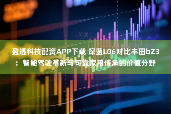 盈透科技配资APP下载 深蓝L06对比丰田bZ3：智能驾驶革新与可靠家用传承的价值分野