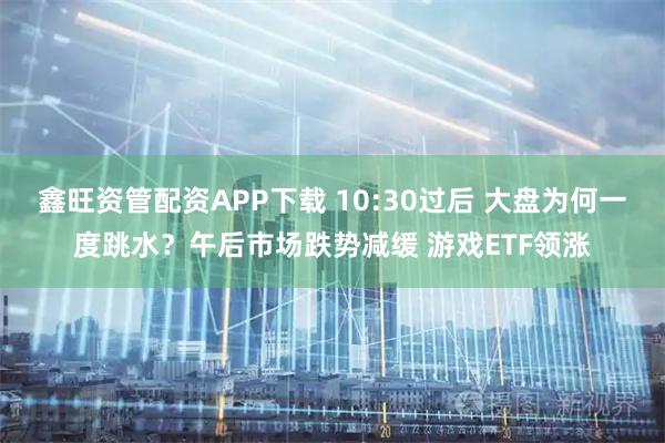 鑫旺资管配资APP下载 10:30过后 大盘为何一度跳水？午后市场跌势减缓 游戏ETF领涨