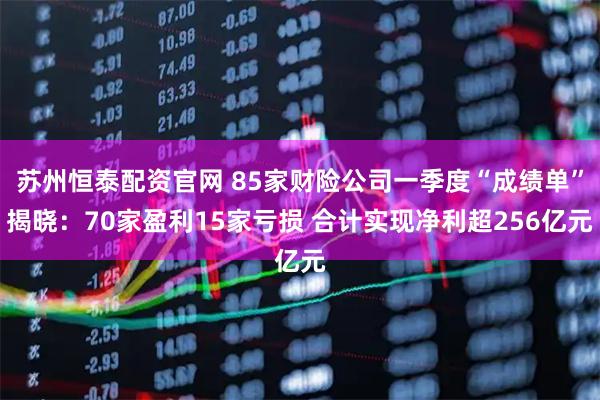 苏州恒泰配资官网 85家财险公司一季度“成绩单”揭晓：70家盈利15家亏损 合计实现净利超256亿元