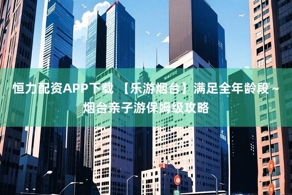 恒力配资APP下载 【乐游烟台】满足全年龄段～烟台亲子游保姆级攻略
