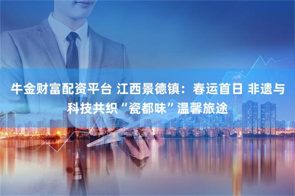 牛金财富配资平台 江西景德镇：春运首日 非遗与科技共织“瓷都味”温馨旅途