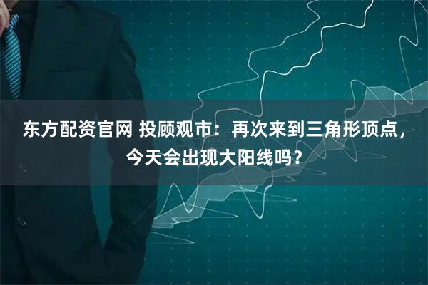 东方配资官网 投顾观市：再次来到三角形顶点，今天会出现大阳线吗？