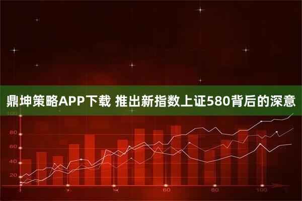鼎坤策略APP下载 推出新指数上证580背后的深意