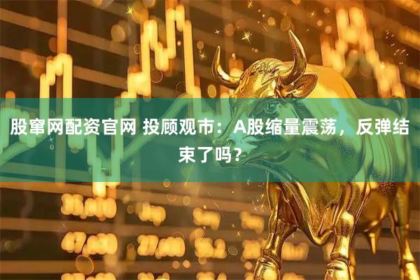 股窜网配资官网 投顾观市：A股缩量震荡，反弹结束了吗？