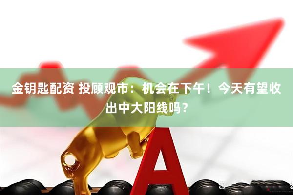 金钥匙配资 投顾观市：机会在下午！今天有望收出中大阳线吗？
