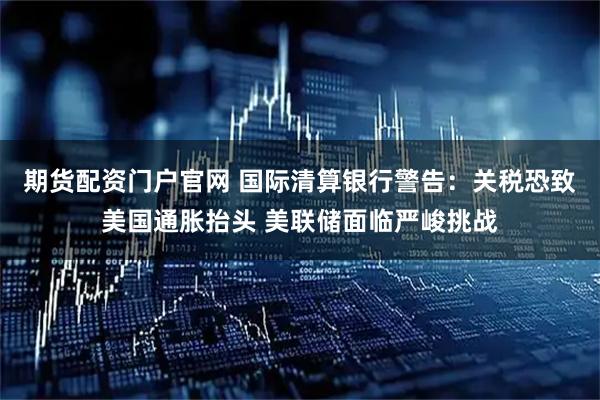 期货配资门户官网 国际清算银行警告：关税恐致美国通胀抬头 美联储面临严峻挑战