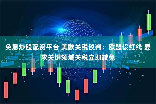 免息炒股配资平台 美欧关税谈判：欧盟设红线 要求关键领域关税立即减免