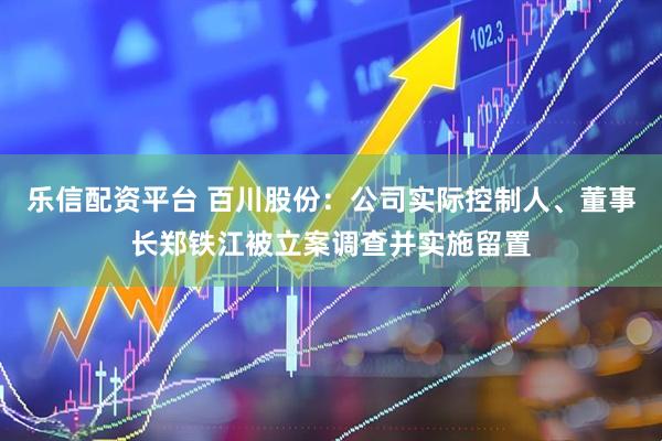 乐信配资平台 百川股份：公司实际控制人、董事长郑铁江被立案调查并实施留置