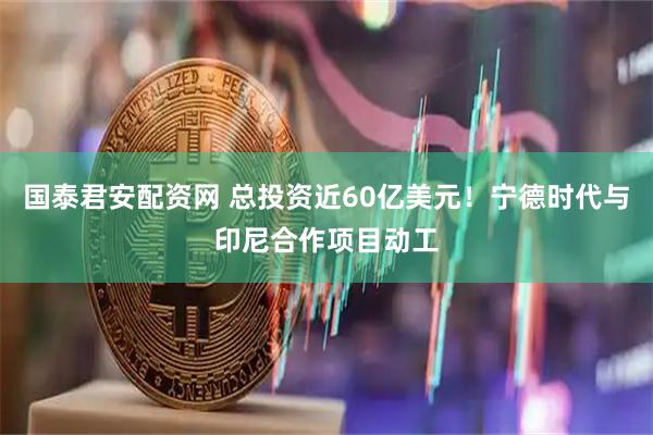 国泰君安配资网 总投资近60亿美元！宁德时代与印尼合作项目动工