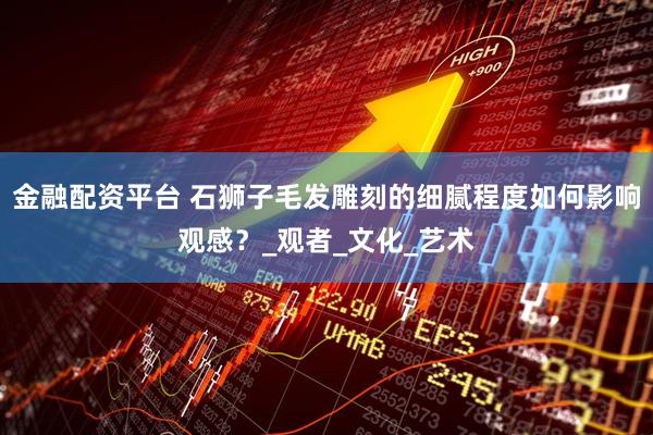 金融配资平台 石狮子毛发雕刻的细腻程度如何影响观感？_观者_文化_艺术