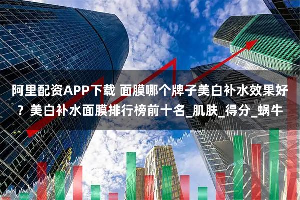阿里配资APP下载 面膜哪个牌子美白补水效果好？美白补水面膜排行榜前十名_肌肤_得分_蜗牛