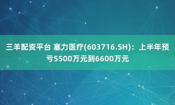 三羊配资平台 塞力医疗(603716.SH)：上半年预亏5500万元到6600万元