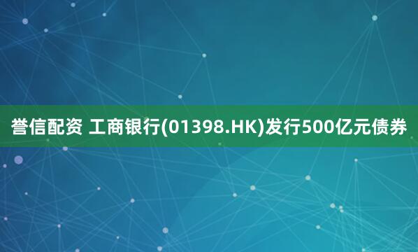 誉信配资 工商银行(01398.HK)发行500亿元债券