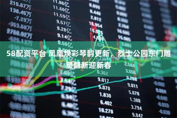 58配资平台 凤凰焕彩琴韵更新，烈士公园东门雕塑翻新迎新春