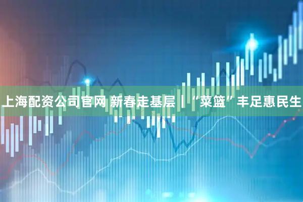 上海配资公司官网 新春走基层｜“菜篮”丰足惠民生