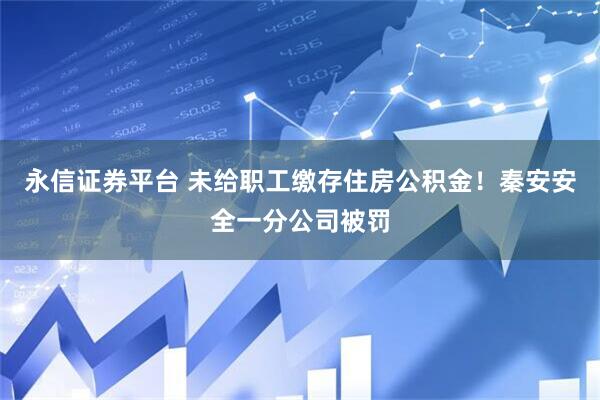 永信证券平台 未给职工缴存住房公积金！秦安安全一分公司被罚