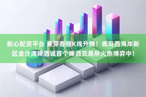 航心配资平台 麦芽香随K线升腾！青岛西海岸新区金沙滩啤酒城首个啤酒交易所火热博弈中！