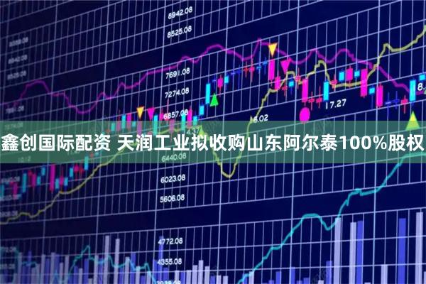 鑫创国际配资 天润工业拟收购山东阿尔泰100%股权