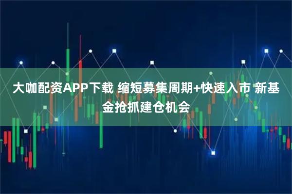大咖配资APP下载 缩短募集周期+快速入市 新基金抢抓建仓机会