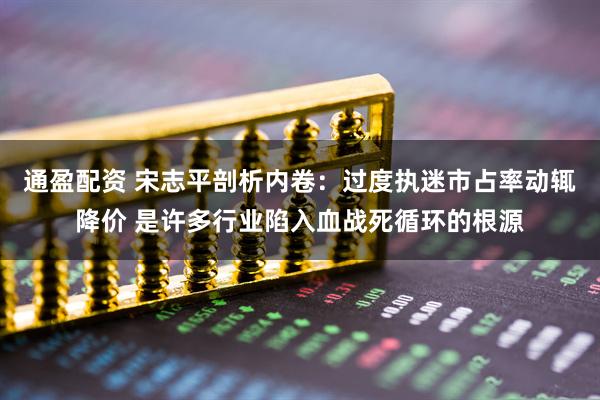 通盈配资 宋志平剖析内卷：过度执迷市占率动辄降价 是许多行业陷入血战死循环的根源