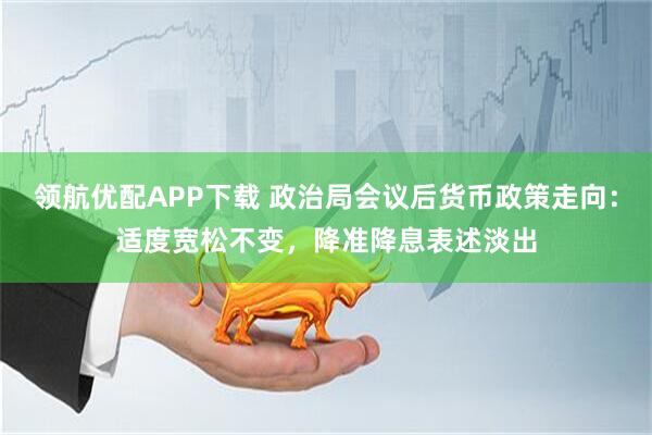 领航优配APP下载 政治局会议后货币政策走向：适度宽松不变，降准降息表述淡出