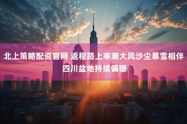 北上策略配资官网 返程路上寒潮大风沙尘暴雪相伴 四川盆地持续偏暖