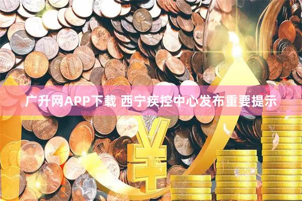 广升网APP下载 西宁疾控中心发布重要提示