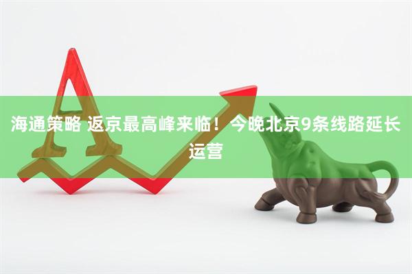 海通策略 返京最高峰来临！今晚北京9条线路延长运营