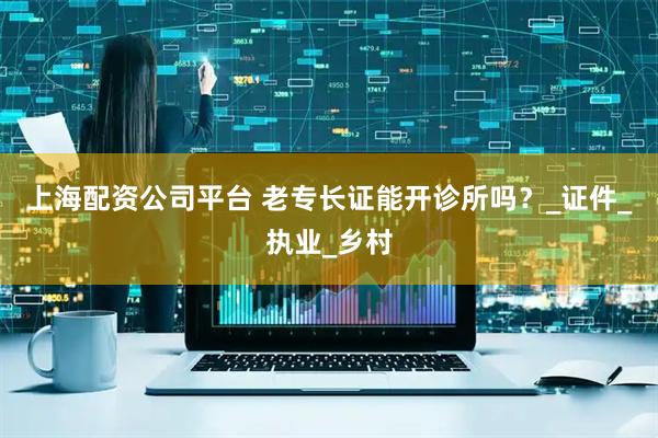 上海配资公司平台 老专长证能开诊所吗？_证件_执业_乡村