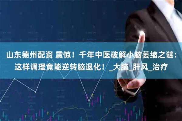 山东德州配资 震惊！千年中医破解小脑萎缩之谜：这样调理竟能逆转脑退化！_大脑_肝风_治疗