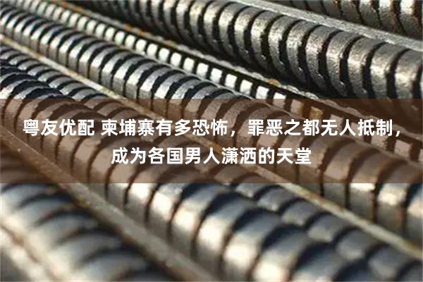 粤友优配 柬埔寨有多恐怖，罪恶之都无人抵制，成为各国男人潇洒的天堂