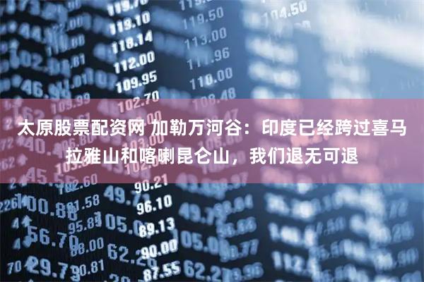 太原股票配资网 加勒万河谷：印度已经跨过喜马拉雅山和喀喇昆仑山，我们退无可退