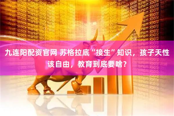 九连阳配资官网 苏格拉底“接生”知识，孩子天性该自由，教育到底要啥？