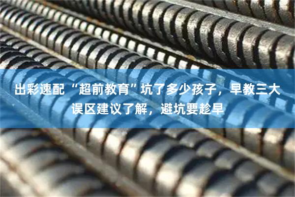 出彩速配 “超前教育”坑了多少孩子，早教三大误区建议了解，避坑要趁早