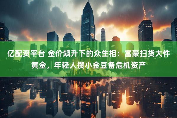 亿配资平台 金价飙升下的众生相：富豪扫货大件黄金，年轻人攒小金豆备危机资产