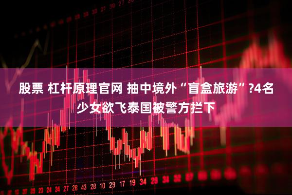 股票 杠杆原理官网 抽中境外“盲盒旅游”?4名少女欲飞泰国被警方拦下