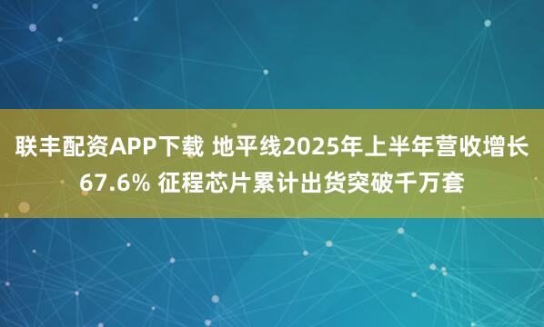 联丰配资APP下载 地平线2025年上半年营收增长67.6% 征程芯片累计出货突破千万套
