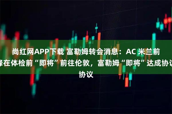 尚红网APP下载 富勒姆转会消息：AC 米兰前锋在体检前“即将”前往伦敦，富勒姆“即将”达成协议