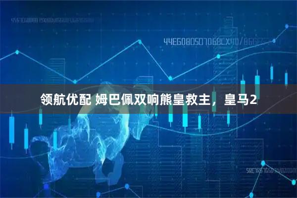 领航优配 姆巴佩双响熊皇救主，皇马2
