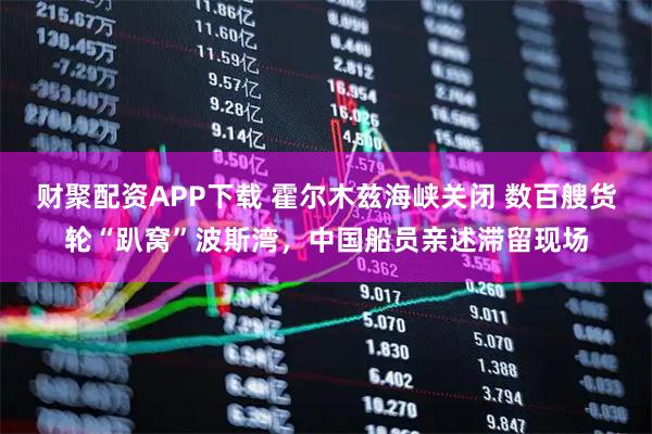 财聚配资APP下载 霍尔木兹海峡关闭 数百艘货轮“趴窝”波斯湾，中国船员亲述滞留现场