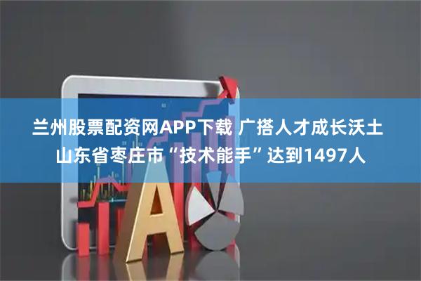 兰州股票配资网APP下载 广搭人才成长沃土 山东省枣庄市“技术能手”达到1497人