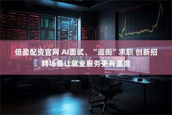 倍盈配资官网 AI面试、“逛街”求职 创新招聘场景让就业服务更有温度