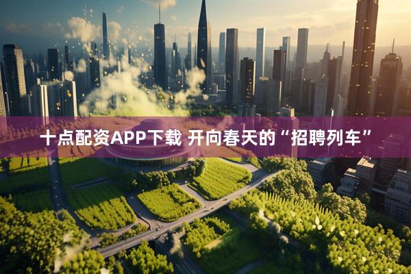 十点配资APP下载 开向春天的“招聘列车”