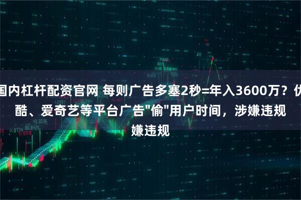 国内杠杆配资官网 每则广告多塞2秒=年入3600万？优酷、爱奇艺等平台广告"偷"用户时间，涉嫌违规