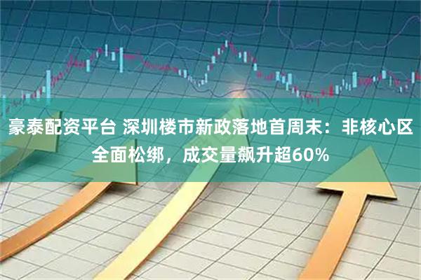 豪泰配资平台 深圳楼市新政落地首周末：非核心区全面松绑，成交量飙升超60%