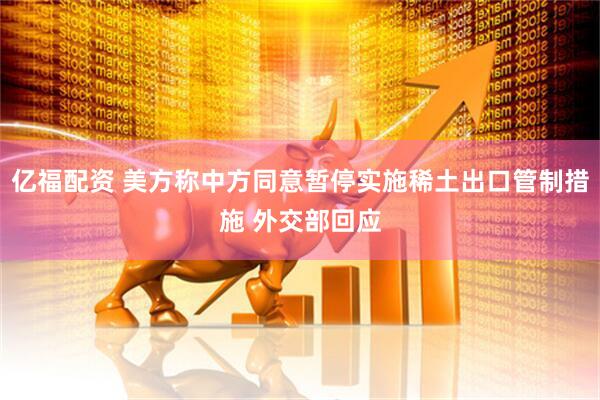 亿福配资 美方称中方同意暂停实施稀土出口管制措施 外交部回应